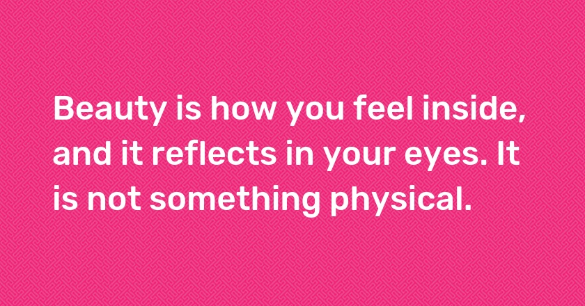 Beauty is how you feel inside, and it reflects in your eyes. It is not something physical.