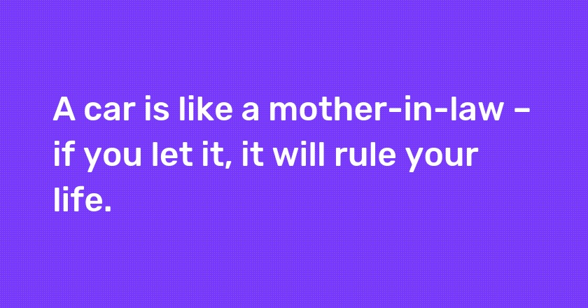 A car is like a mother-in-law – if you let it, it will rule your life.