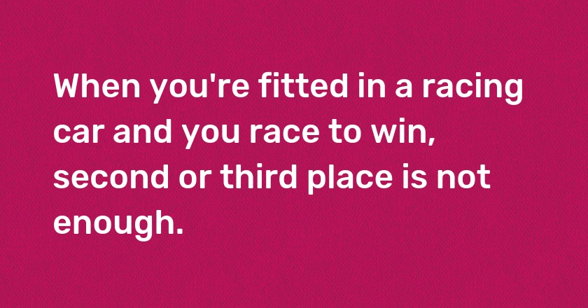 When you're fitted in a racing car and you race to win, second or third place is not enough.