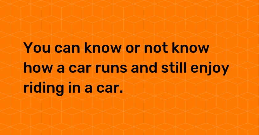 You can know or not know how a car runs and still enjoy riding in a car.