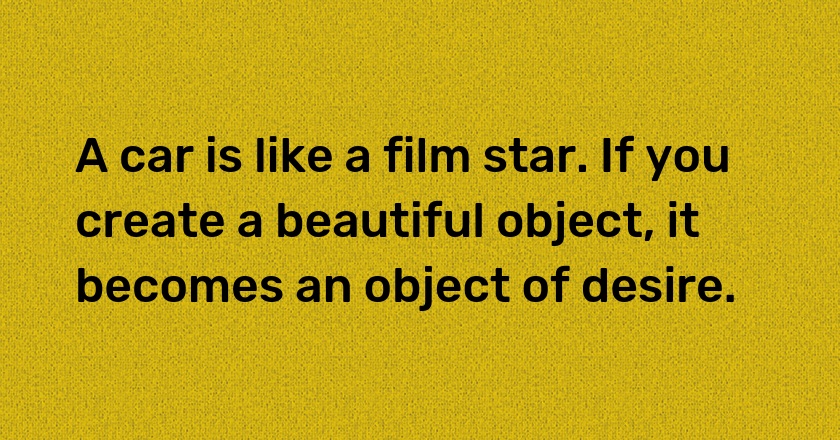 A car is like a film star. If you create a beautiful object, it becomes an object of desire.