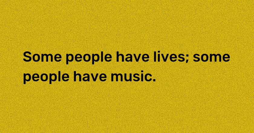 Some people have lives; some people have music.