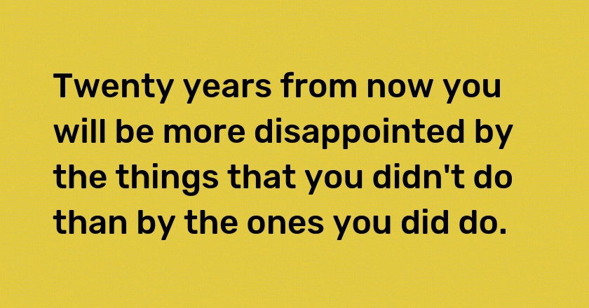 Twenty years from now you will be more disappointed by the things that you didn't do than by the ones you did do.