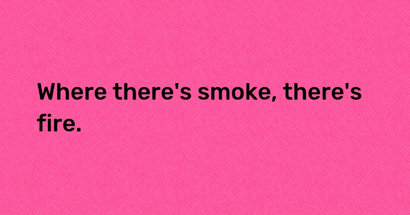 Where there's smoke, there's fire.