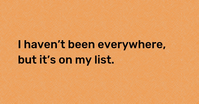 I haven’t been everywhere, but it’s on my list.