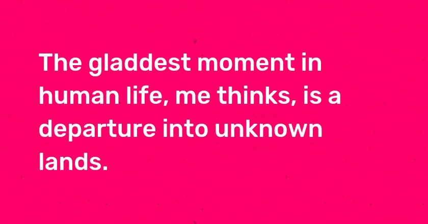 The gladdest moment in human life, me thinks, is a departure into unknown lands.