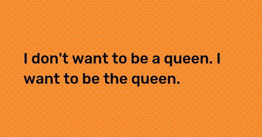 I don't want to be a queen. I want to be the queen.