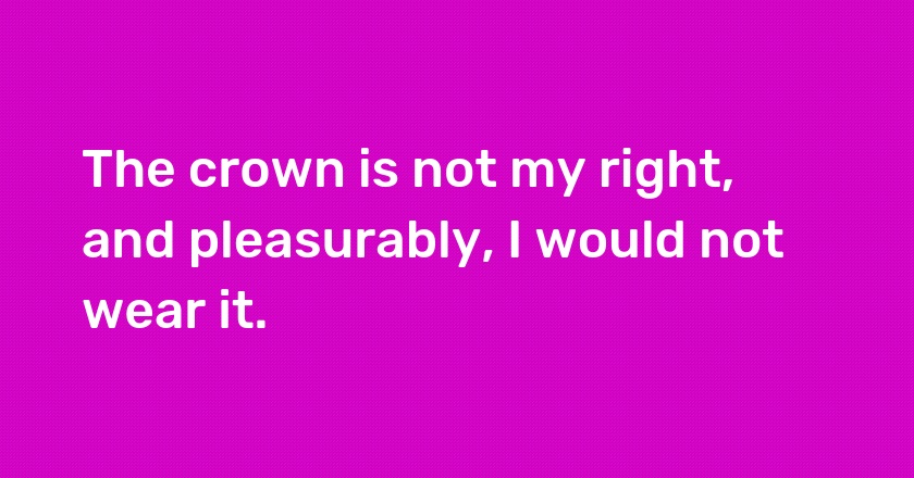 The crown is not my right, and pleasurably, I would not wear it.