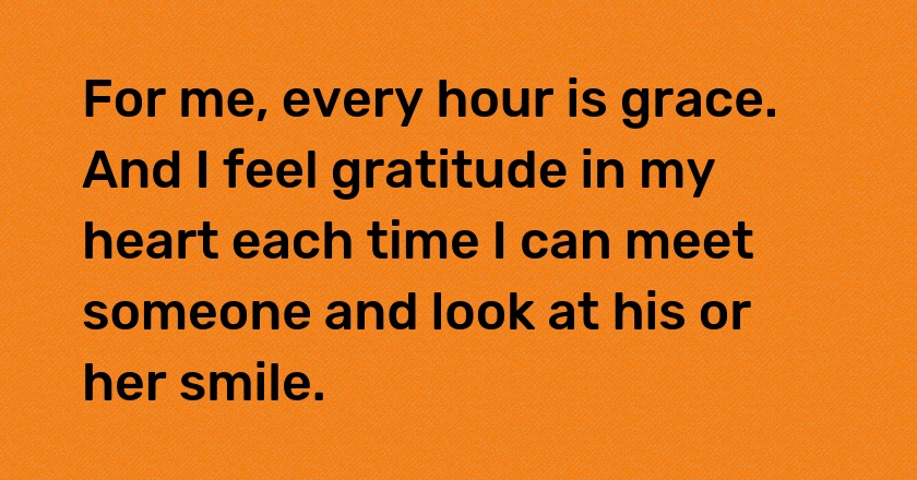 For me, every hour is grace. And I feel gratitude in my heart each time I can meet someone and look at his or her smile.