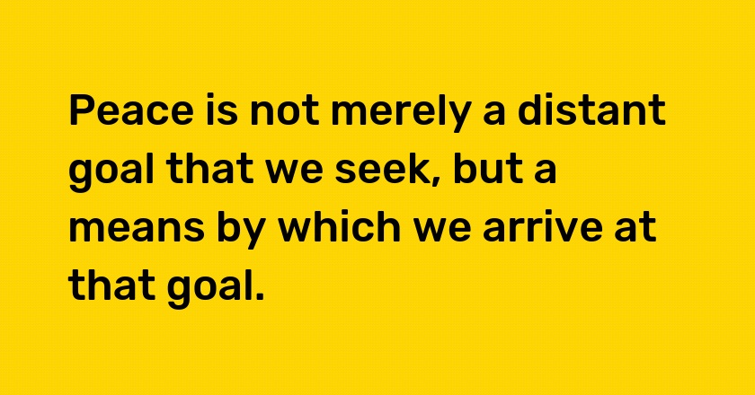 Peace is not merely a distant goal that we seek, but a means by which we arrive at that goal.