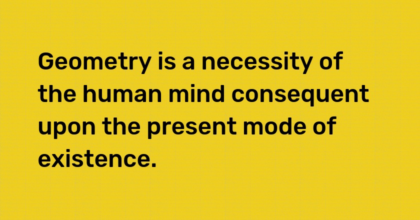 Geometry is a necessity of the human mind consequent upon the present mode of existence.