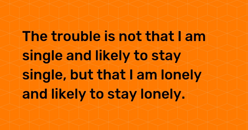 The trouble is not that I am single and likely to stay single, but that I am lonely and likely to stay lonely.