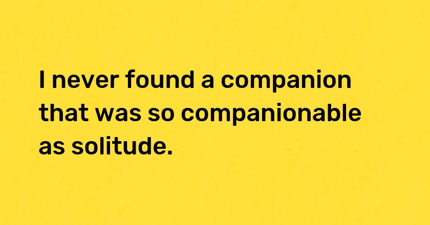 I never found a companion that was so companionable as solitude.