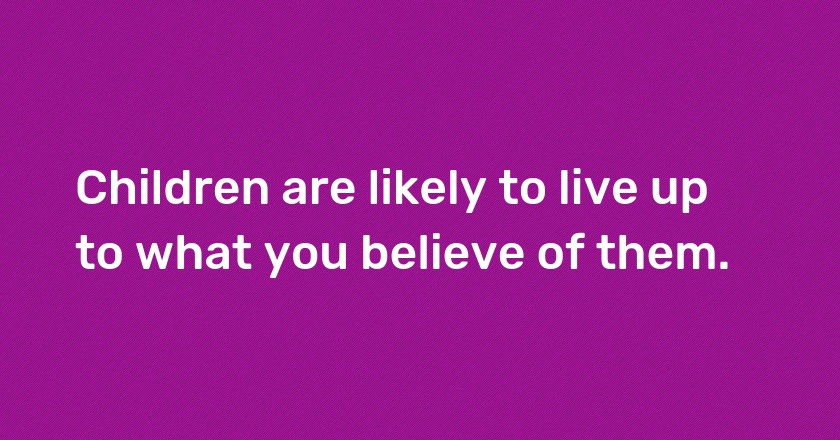 Children are likely to live up to what you believe of them.