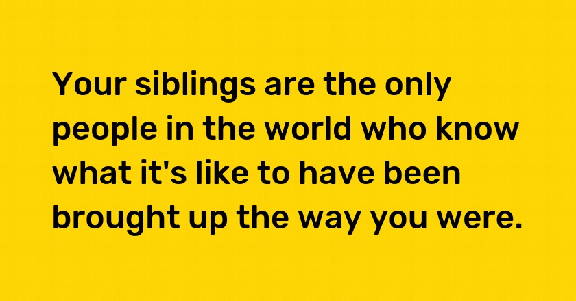 Your siblings are the only people in the world who know what it's like to have been brought up the way you were.