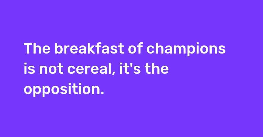The breakfast of champions is not cereal, it's the opposition.