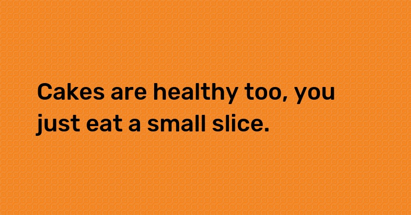 Cakes are healthy too, you just eat a small slice.