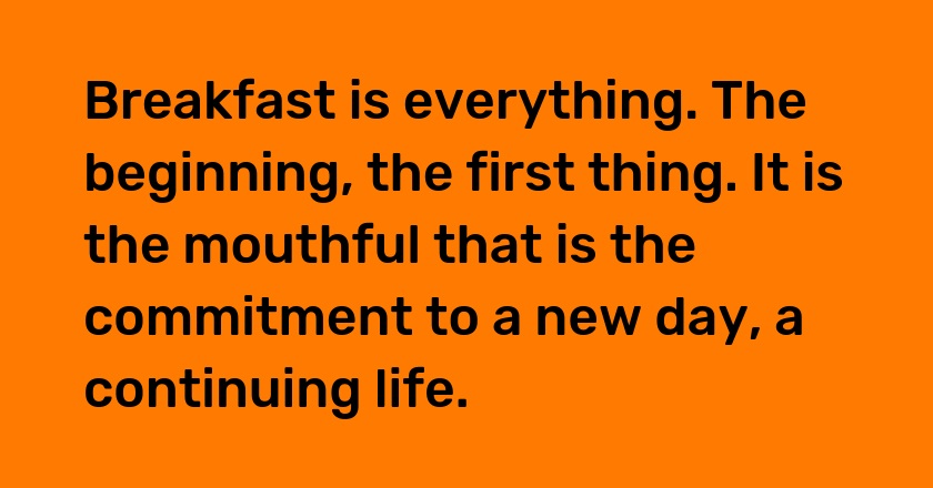 Breakfast is everything. The beginning, the first thing. It is the mouthful that is the commitment to a new day, a continuing life.