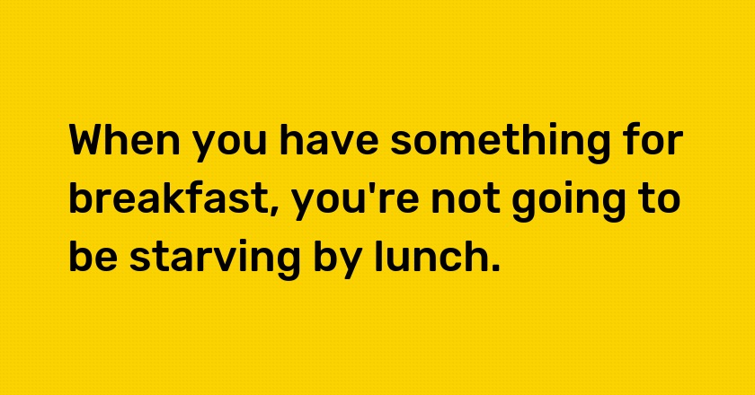 When you have something for breakfast, you're not going to be starving by lunch.