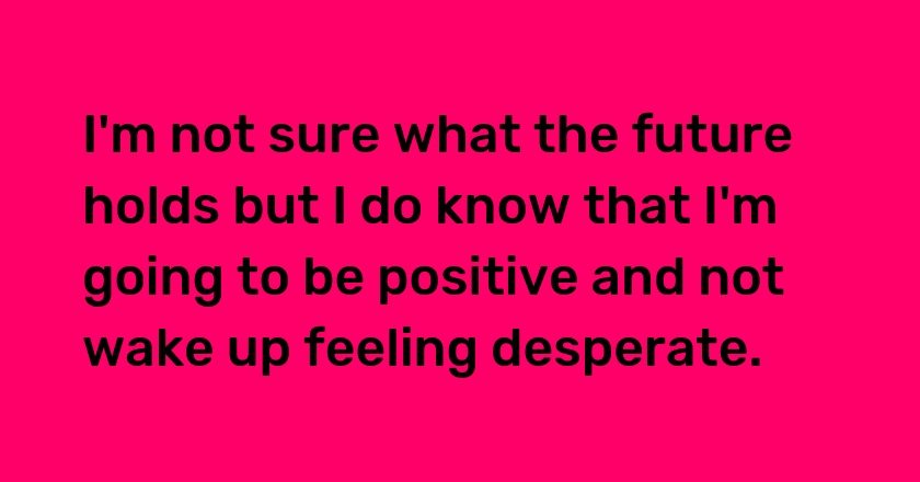 I'm not sure what the future holds but I do know that I'm going to be positive and not wake up feeling desperate.