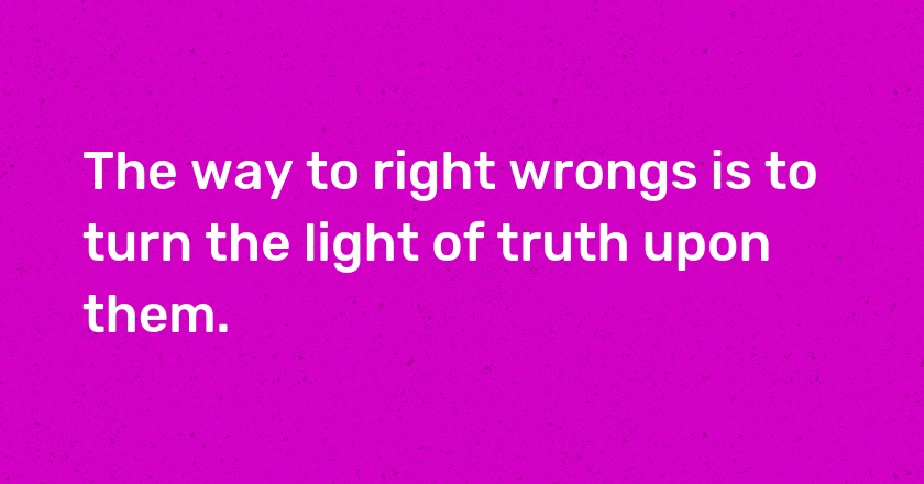 The way to right wrongs is to turn the light of truth upon them.