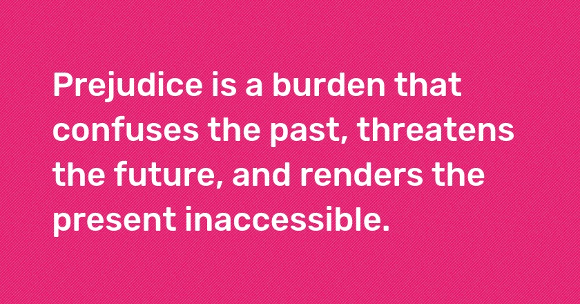 Prejudice is a burden that confuses the past, threatens the future, and renders the present inaccessible.