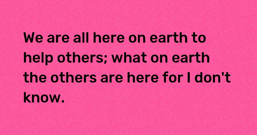 We are all here on earth to help others; what on earth the others are here for I don't know.