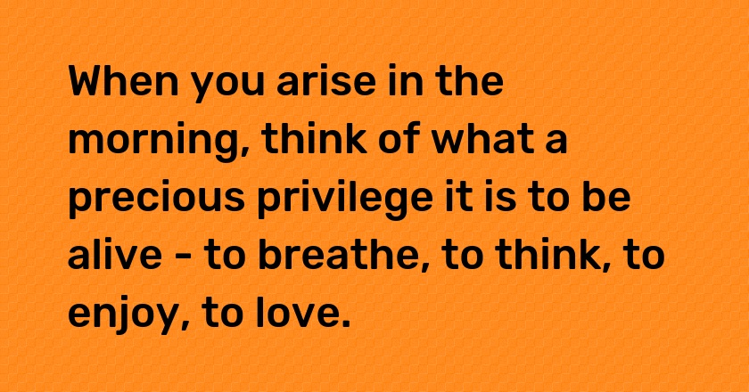 When you arise in the morning, think of what a precious privilege it is to be alive - to breathe, to think, to enjoy, to love.