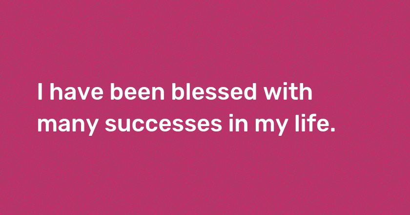 I have been blessed with many successes in my life.