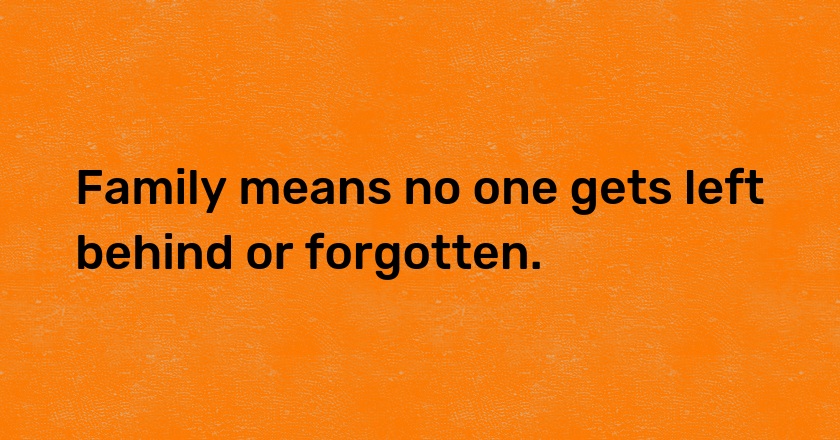 Family means no one gets left behind or forgotten.