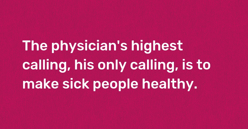 The physician's highest calling, his only calling, is to make sick people healthy.