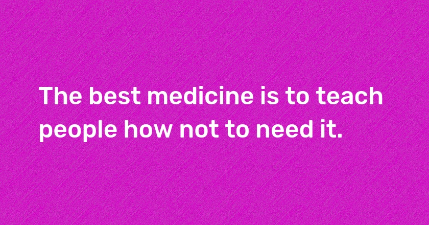 The best medicine is to teach people how not to need it.