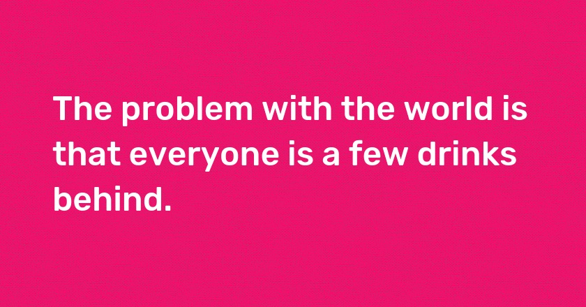 The problem with the world is that everyone is a few drinks behind.