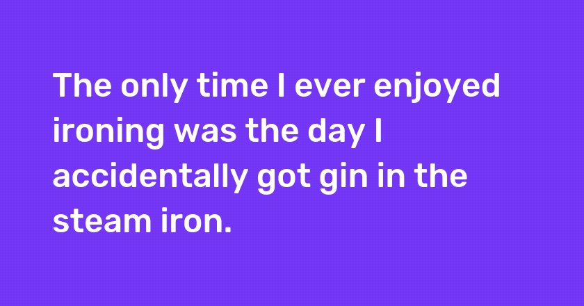 The only time I ever enjoyed ironing was the day I accidentally got gin in the steam iron.