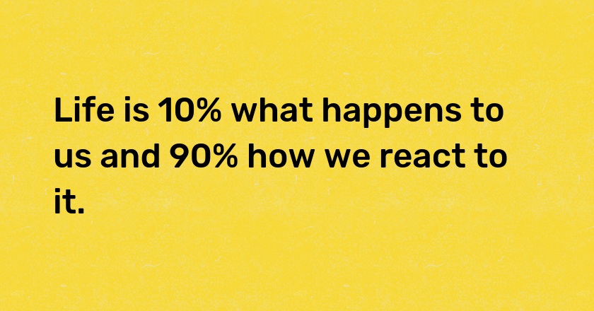 Life is 10% what happens to us and 90% how we react to it.