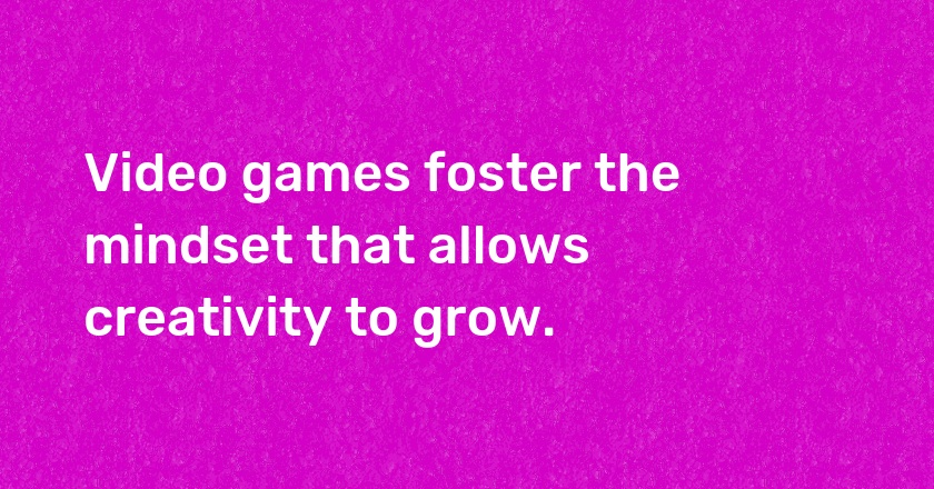 Video games foster the mindset that allows creativity to grow.