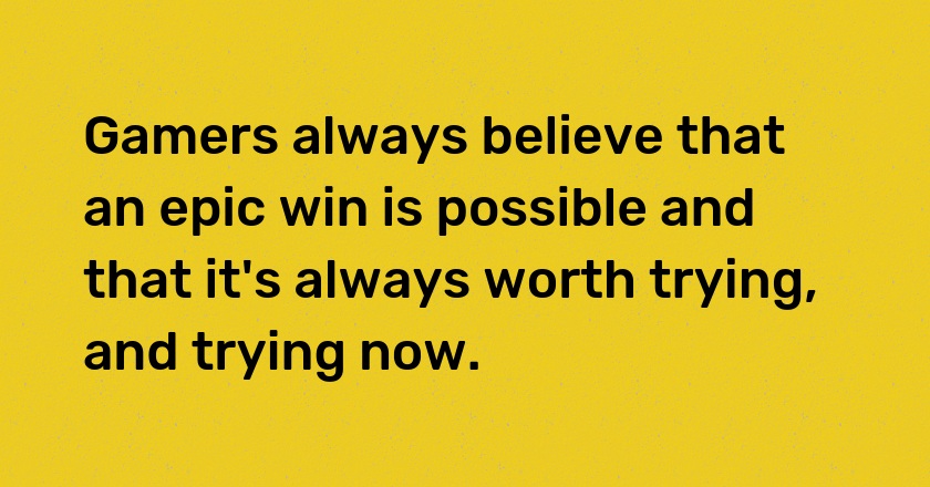 Gamers always believe that an epic win is possible and that it's always worth trying, and trying now.