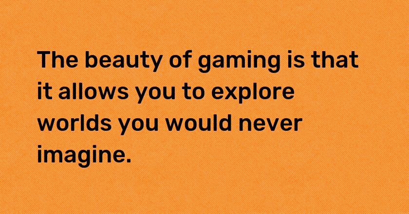 The beauty of gaming is that it allows you to explore worlds you would never imagine.