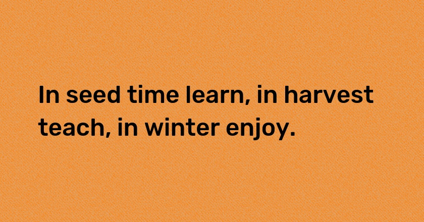 In seed time learn, in harvest teach, in winter enjoy.