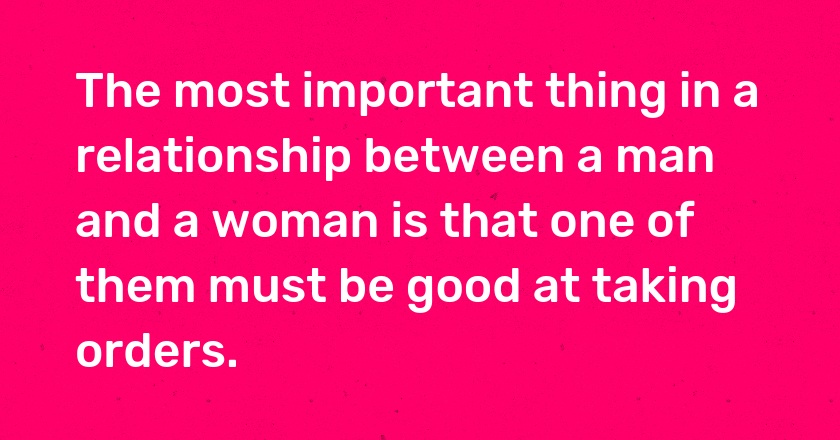 The most important thing in a relationship between a man and a woman is that one of them must be good at taking orders.