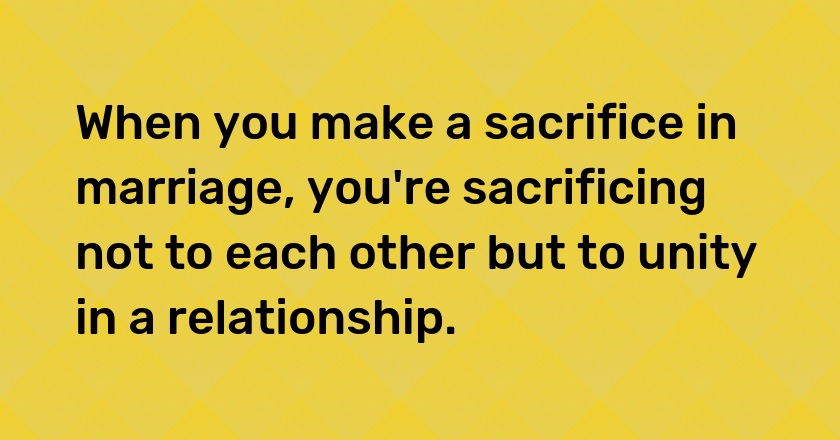 When you make a sacrifice in marriage, you're sacrificing not to each other but to unity in a relationship.