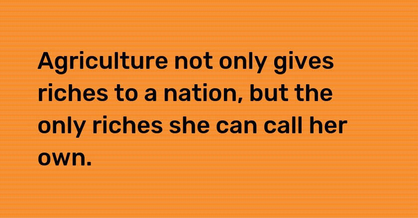 Agriculture not only gives riches to a nation, but the only riches she can call her own.