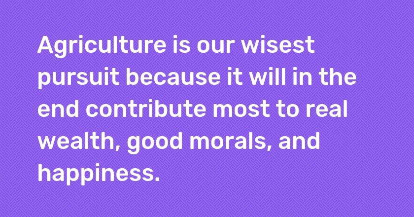 Agriculture is our wisest pursuit because it will in the end contribute most to real wealth, good morals, and happiness.