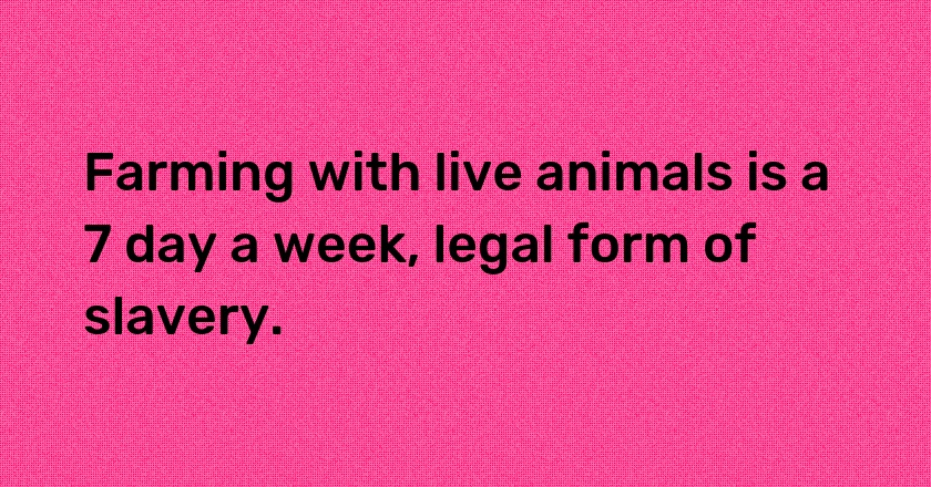 Farming with live animals is a 7 day a week, legal form of slavery.