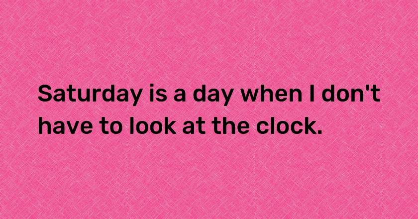 Saturday is a day when I don't have to look at the clock.