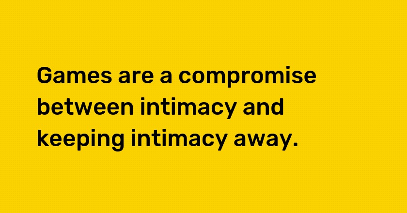 Games are a compromise between intimacy and keeping intimacy away.