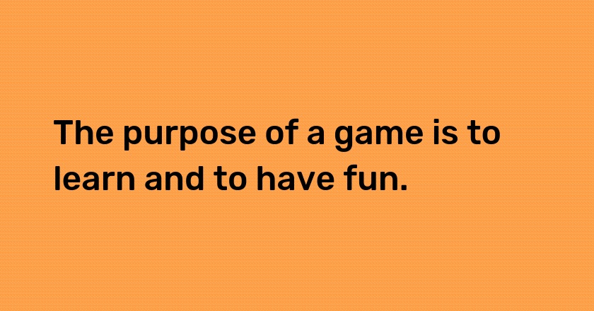 The purpose of a game is to learn and to have fun.