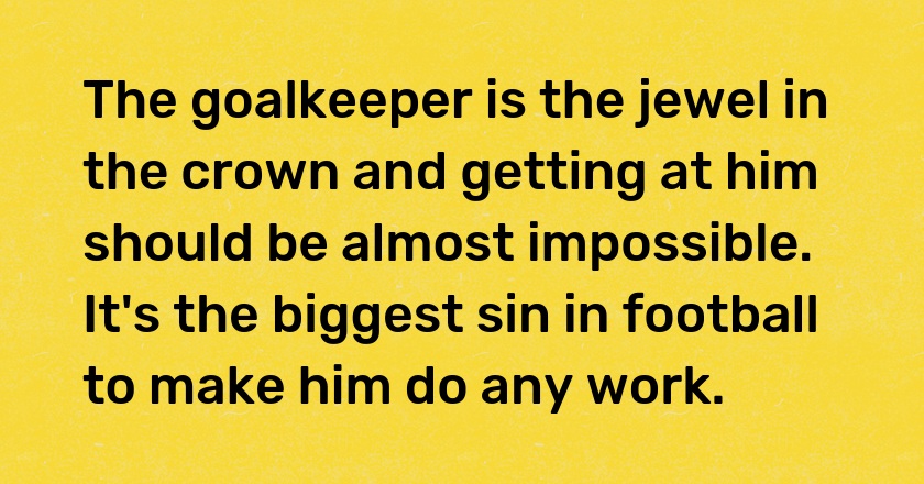 The goalkeeper is the jewel in the crown and getting at him should be almost impossible. It's the biggest sin in football to make him do any work.