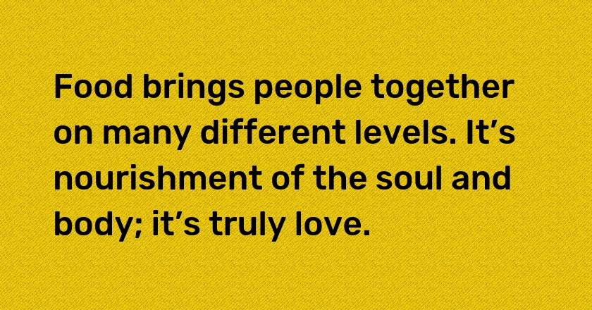 Food brings people together on many different levels. It’s nourishment of the soul and body; it’s truly love.