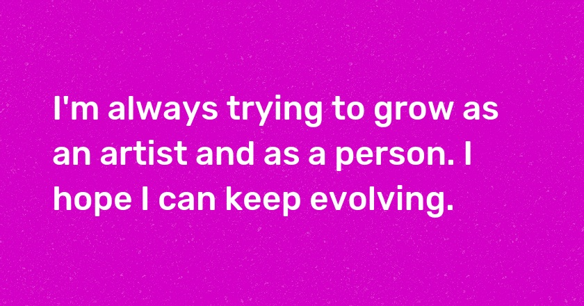 I'm always trying to grow as an artist and as a person. I hope I can keep evolving.